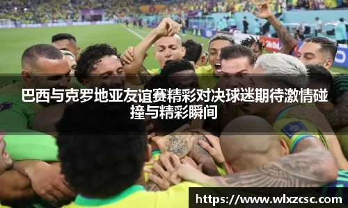 巴西与克罗地亚友谊赛精彩对决球迷期待激情碰撞与精彩瞬间