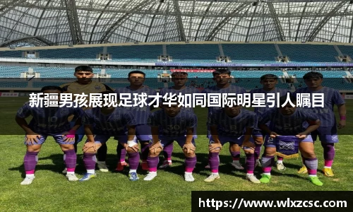 新疆男孩展现足球才华如同国际明星引人瞩目