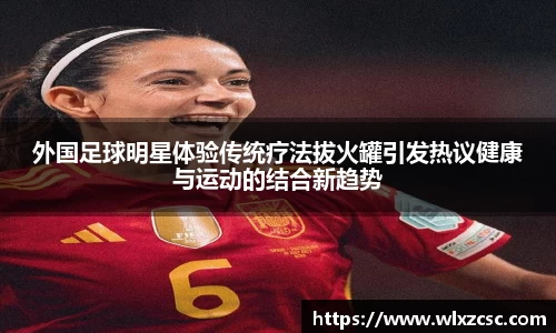外国足球明星体验传统疗法拔火罐引发热议健康与运动的结合新趋势