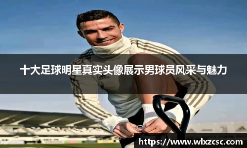 十大足球明星真实头像展示男球员风采与魅力
