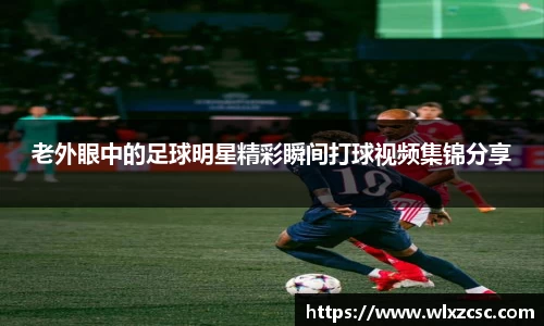 老外眼中的足球明星精彩瞬间打球视频集锦分享